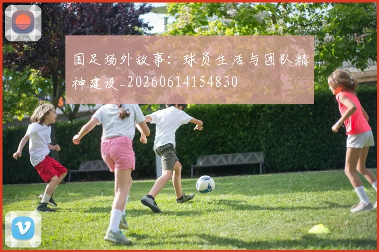 国足场外故事：球员生活与团队精神建设_20260614154830