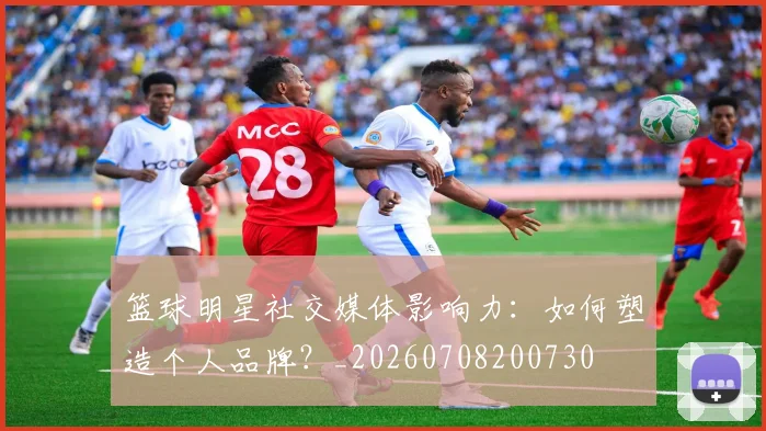 篮球明星社交媒体影响力：如何塑造个人品牌？_20260708200730