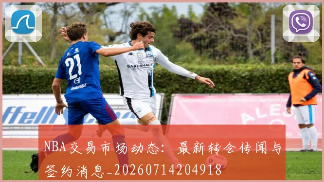 NBA交易市场动态:最新转会传闻与签约消息_20260714204918