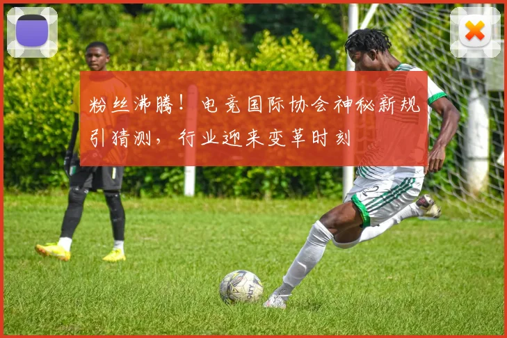 粉丝沸腾！电竞国际协会神秘新规引猜测，行业迎来变革时刻
