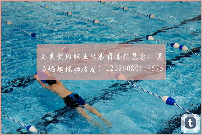 无畏契约职业联赛再添新悬念，黑马崛起搅动格局！_20260801175750