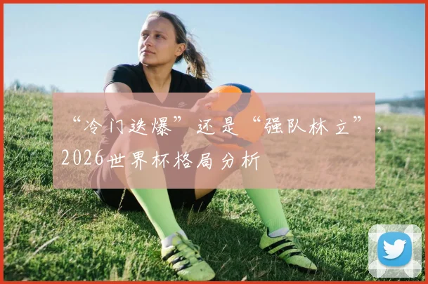“冷门迭爆”还是“强队林立”,2026世界杯格局分析