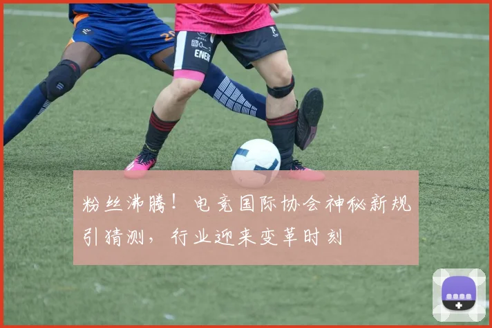 粉丝沸腾！电竞国际协会神秘新规引猜测，行业迎来变革时刻