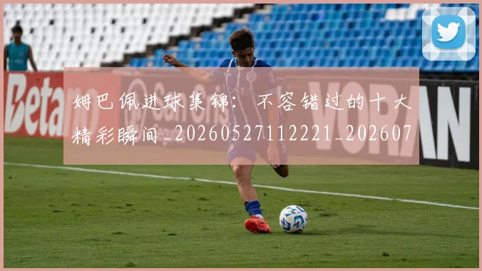 姆巴佩进球集锦:不容错过的十大精彩瞬间_20260527112221_20260703232336_20260720190954