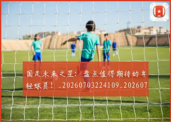 国足未来之星:盘点值得期待的年轻球员!_20260703224109_20260719164658