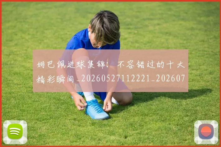 姆巴佩进球集锦:不容错过的十大精彩瞬间_20260527112221_20260703232336_20260720190954