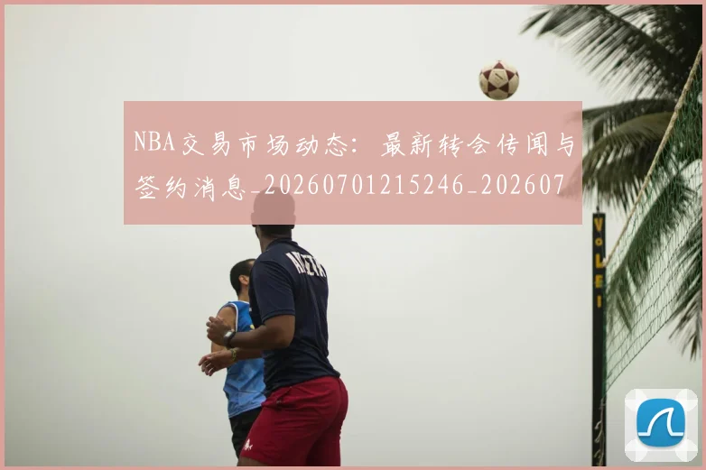 NBA交易市场动态:最新转会传闻与签约消息_20260701215246_20260714204921