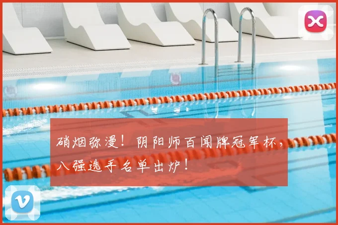 硝烟弥漫!阴阳师百闻牌冠军杯,八强选手名单出炉!