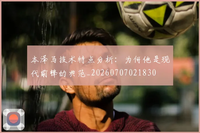 本泽马技术特点分析:为何他是现代前锋的典范_20260707021830