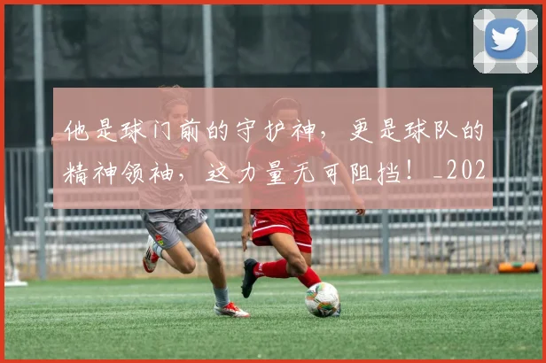 他是球门前的守护神，更是球队的精神领袖，这力量无可阻挡！_20260718003002