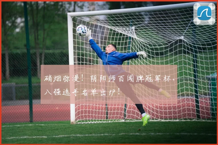 硝烟弥漫！阴阳师百闻牌冠军杯，八强选手名单出炉！