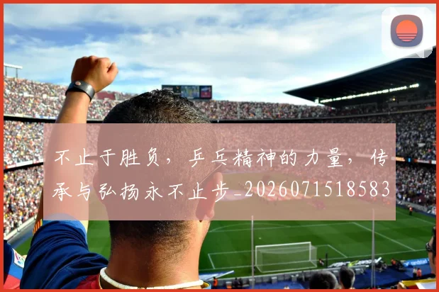 不止于胜负,乒乓精神的力量,传承与弘扬永不止步_20260715185836