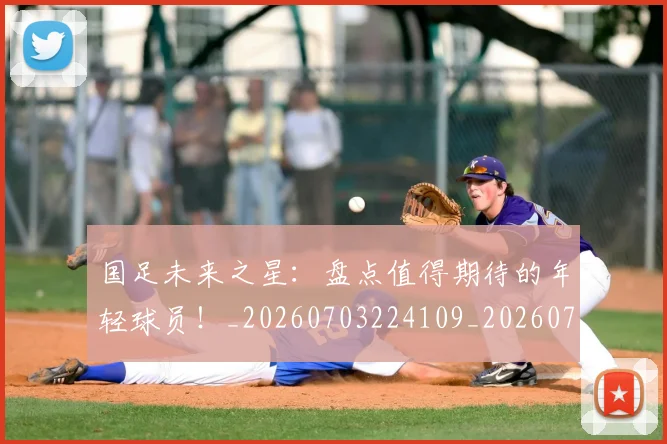 国足未来之星:盘点值得期待的年轻球员!_20260703224109_20260719164658