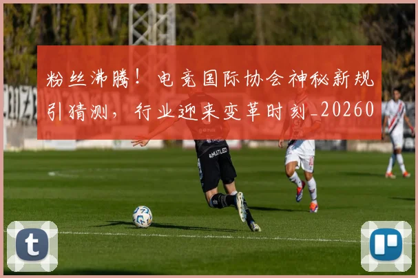 粉丝沸腾！电竞国际协会神秘新规引猜测，行业迎来变革时刻_20260708201005_20260803142135