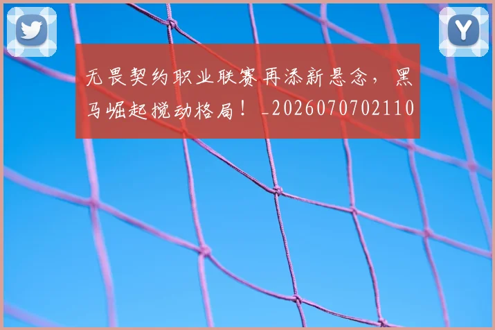 无畏契约职业联赛再添新悬念，黑马崛起搅动格局！_20260707021101