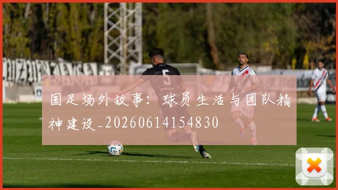 国足场外故事：球员生活与团队精神建设_20260614154830
