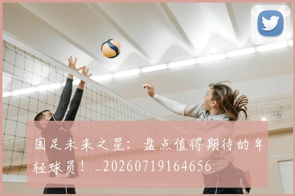 国足未来之星：盘点值得期待的年轻球员！_20260719164656