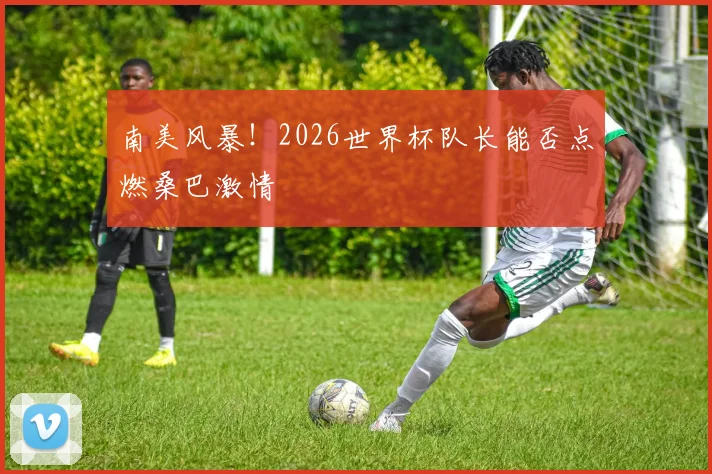 南美风暴!2026世界杯队长能否点燃桑巴激情
