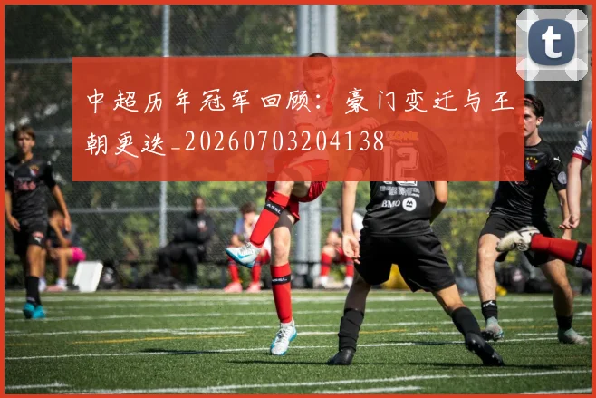 中超历年冠军回顾:豪门变迁与王朝更迭_20260703204138