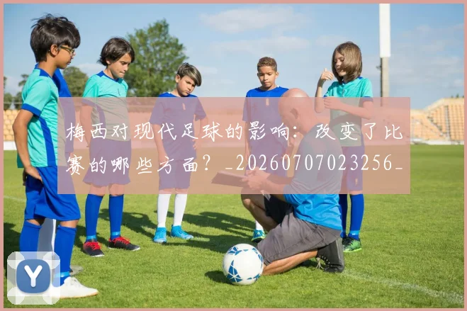 梅西对现代足球的影响：改变了比赛的哪些方面？_20260707023256_20260731181250