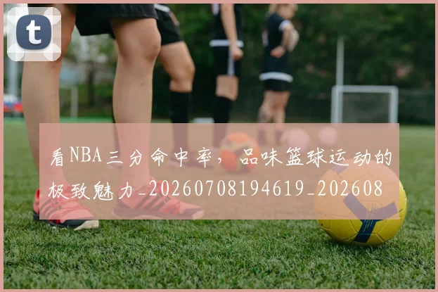 看NBA三分命中率，品味篮球运动的极致魅力_20260708194619_20260802164035