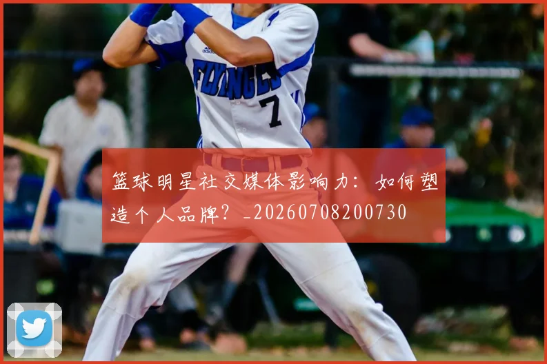 篮球明星社交媒体影响力：如何塑造个人品牌？_20260708200730