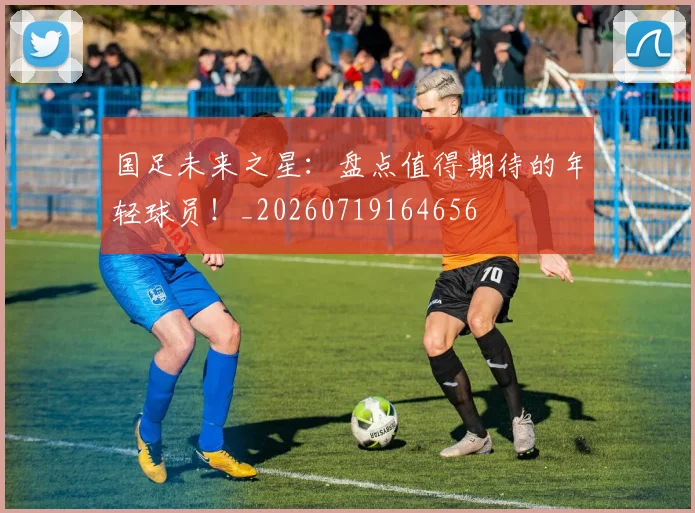 国足未来之星：盘点值得期待的年轻球员！_20260719164656