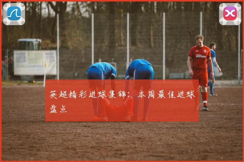 英超精彩进球集锦：本周最佳进球盘点
