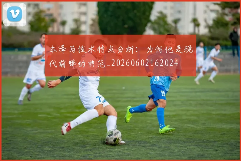 本泽马技术特点分析:为何他是现代前锋的典范_20260602162024