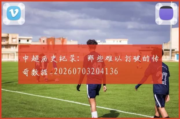 中超历史纪录:那些难以打破的传奇数据_20260703204136