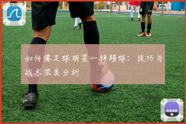 如何像足球明星一样踢球：技巧与战术深度分析