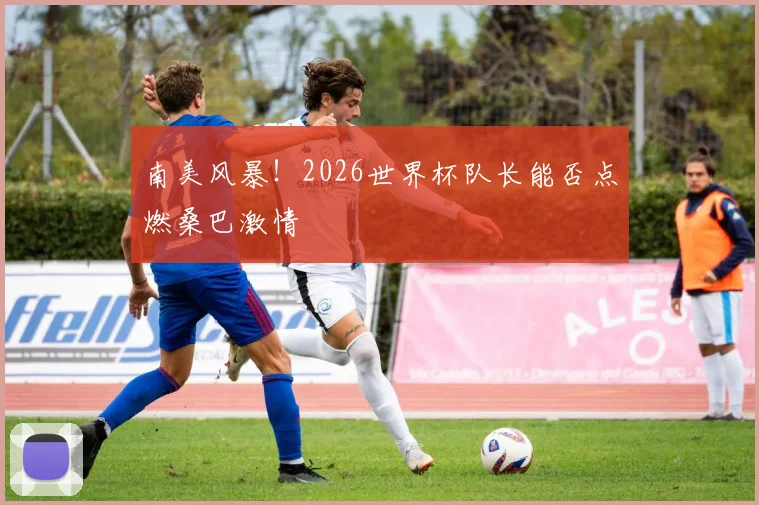 南美风暴!2026世界杯队长能否点燃桑巴激情