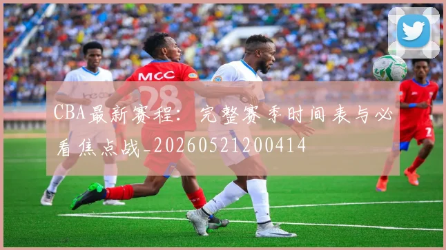 CBA最新赛程：完整赛季时间表与必看焦点战_20260521200414