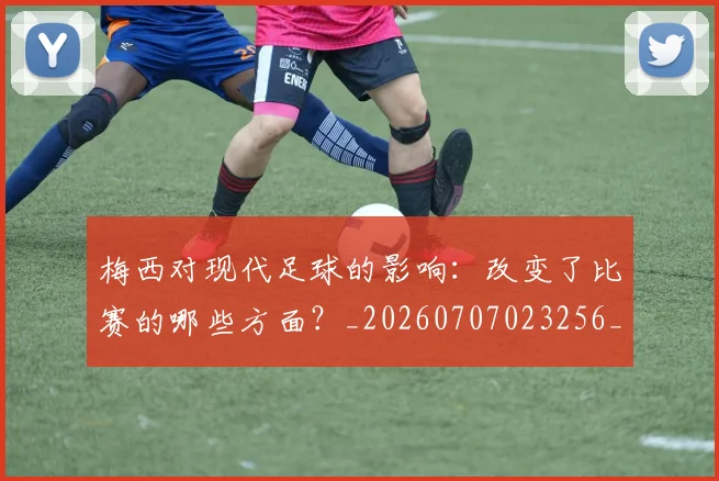 梅西对现代足球的影响：改变了比赛的哪些方面？_20260707023256_20260731181250